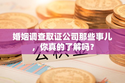 永定婚姻调查取证公司那些事儿，你真的了解吗？
